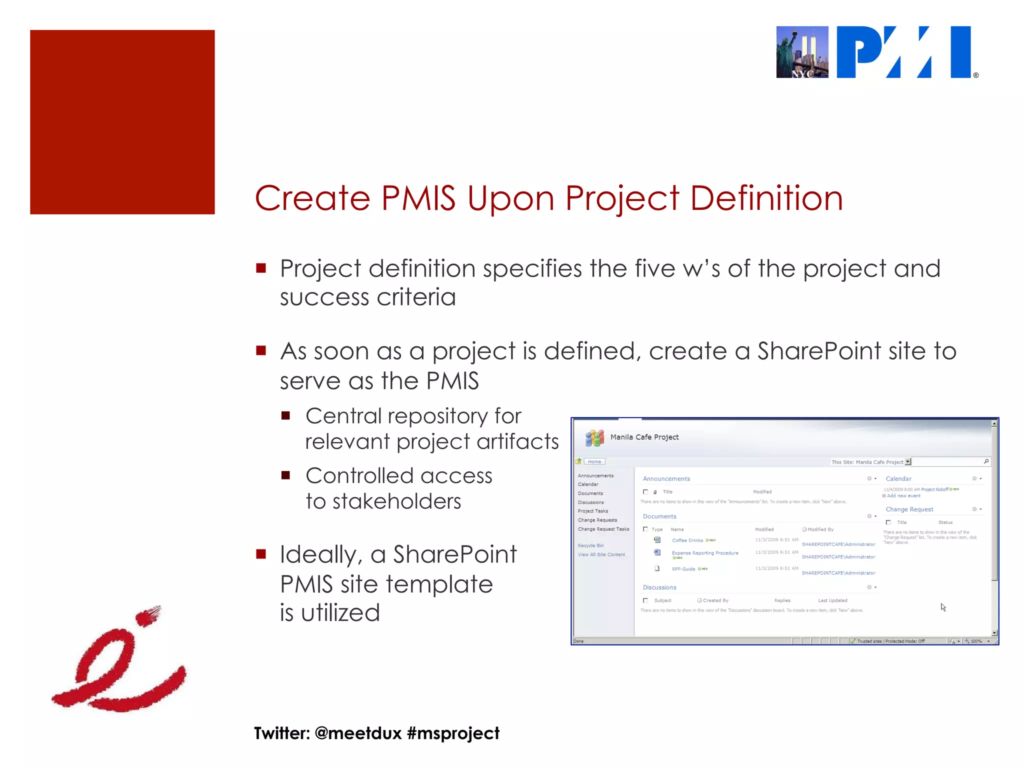 Create PMIS Upon Project Definition
¡  Project definition specifies the five w’s of the project and
    success criteria

¡  As soon as a project is defined, create a SharePoint site to
    serve as the PMIS
  ¡  Central repository for
      relevant project artifacts
  ¡  Controlled access
      to stakeholders

¡  Ideally, a SharePoint
    PMIS site template
    is utilized



Twitter: @meetdux #msproject
 