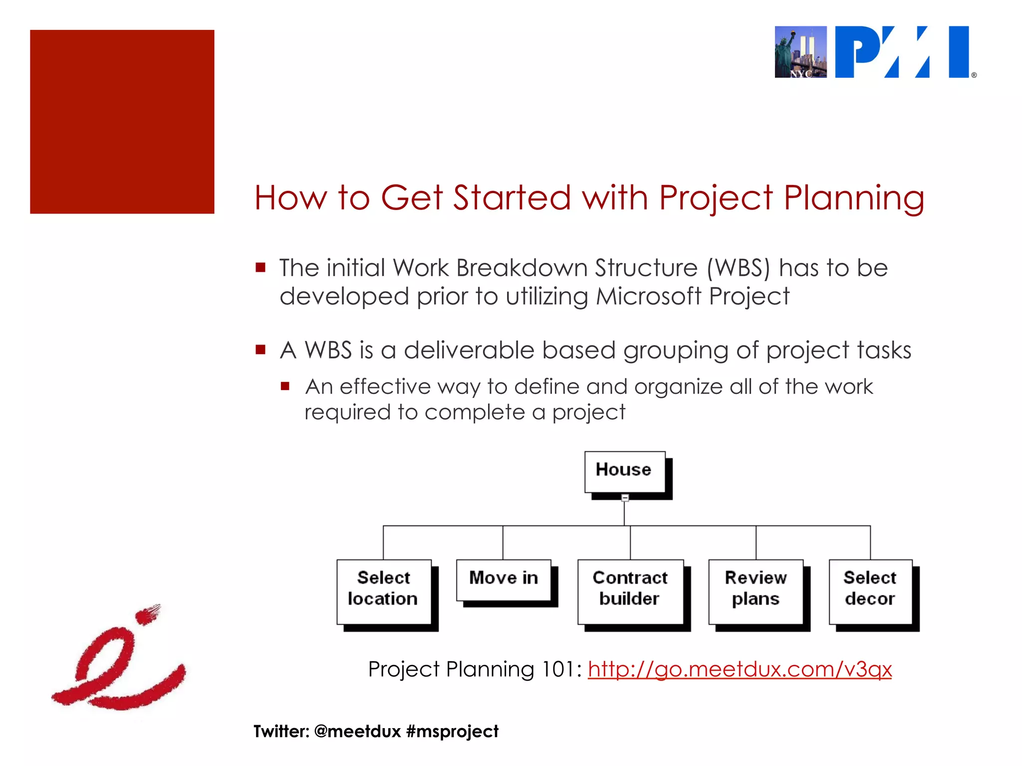 How to Get Started with Project Planning
¡  The initial Work Breakdown Structure (WBS) has to be
    developed prior to utilizing Microsoft Project

¡  A WBS is a deliverable based grouping of project tasks
  ¡  An effective way to define and organize all of the work
      required to complete a project




             Project Planning 101: http://go.meetdux.com/v3qx

Twitter: @meetdux #msproject
 