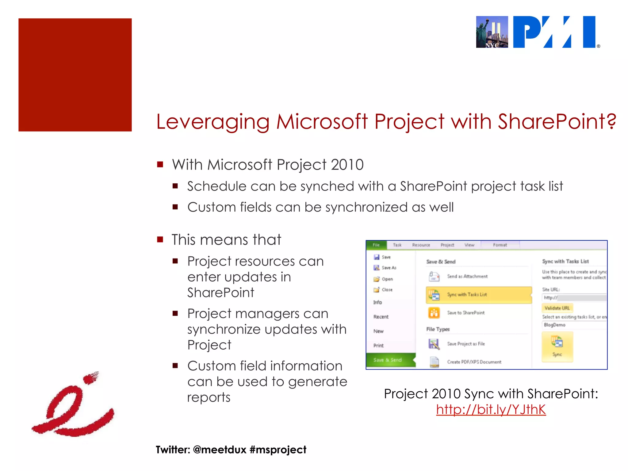 Leveraging Microsoft Project with SharePoint?
¡  With Microsoft Project 2010
  ¡  Schedule can be synched with a SharePoint project task list
  ¡  Custom fields can be synchronized as well

¡  This means that
  ¡  Project resources can
      enter updates in
      SharePoint
  ¡  Project managers can
      synchronize updates with
      Project
  ¡  Custom field information
      can be used to generate
      reports                       Project 2010 Sync with SharePoint:
                                             http://bit.ly/YJthK


Twitter: @meetdux #msproject
 
