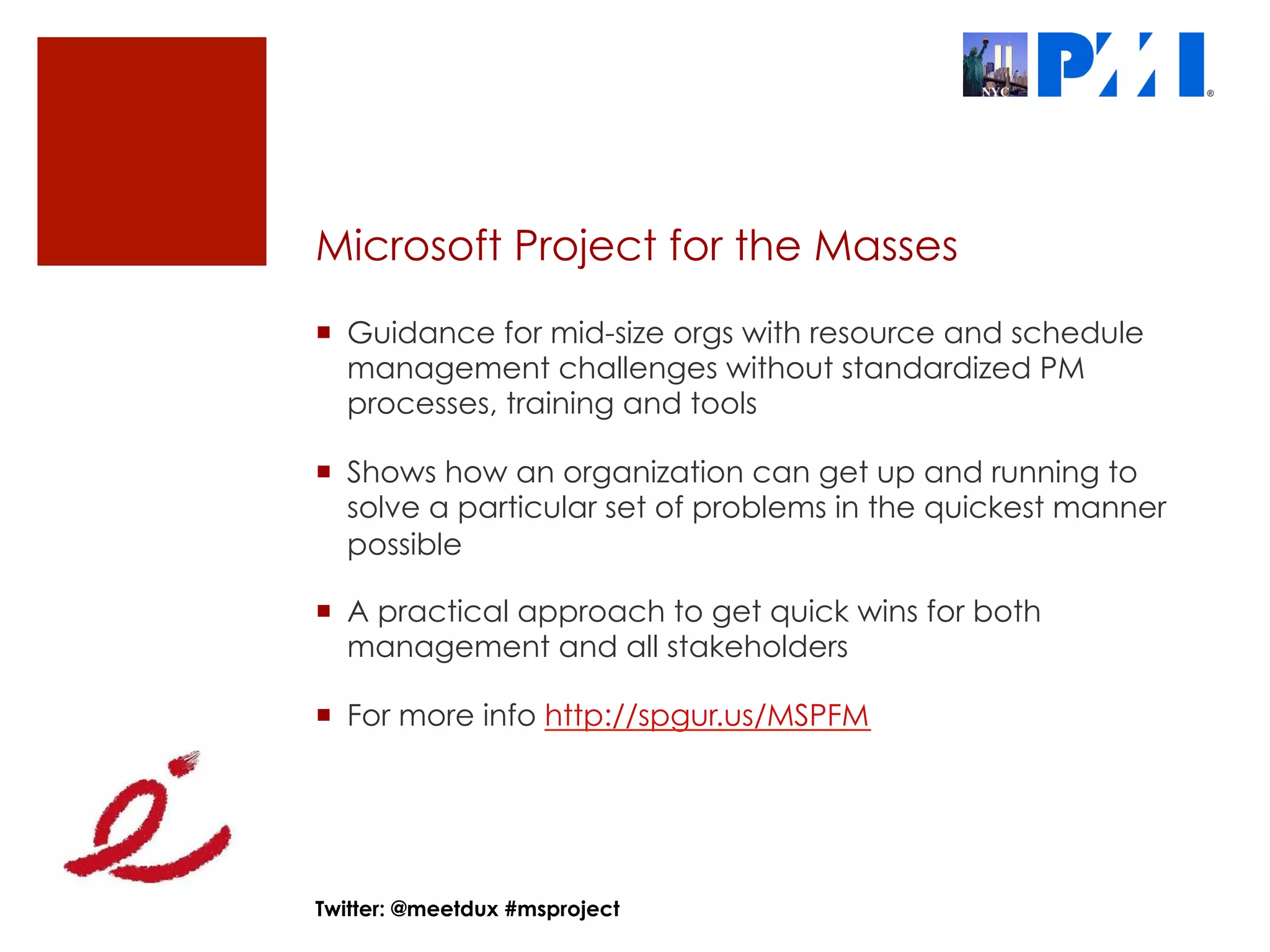 Microsoft Project for the Masses
¡  Guidance for mid-size orgs with resource and schedule
    management challenges without standardized PM
    processes, training and tools

¡  Shows how an organization can get up and running to
    solve a particular set of problems in the quickest manner
    possible

¡  A practical approach to get quick wins for both
    management and all stakeholders

¡  For more info http://spgur.us/MSPFM




Twitter: @meetdux #msproject
 