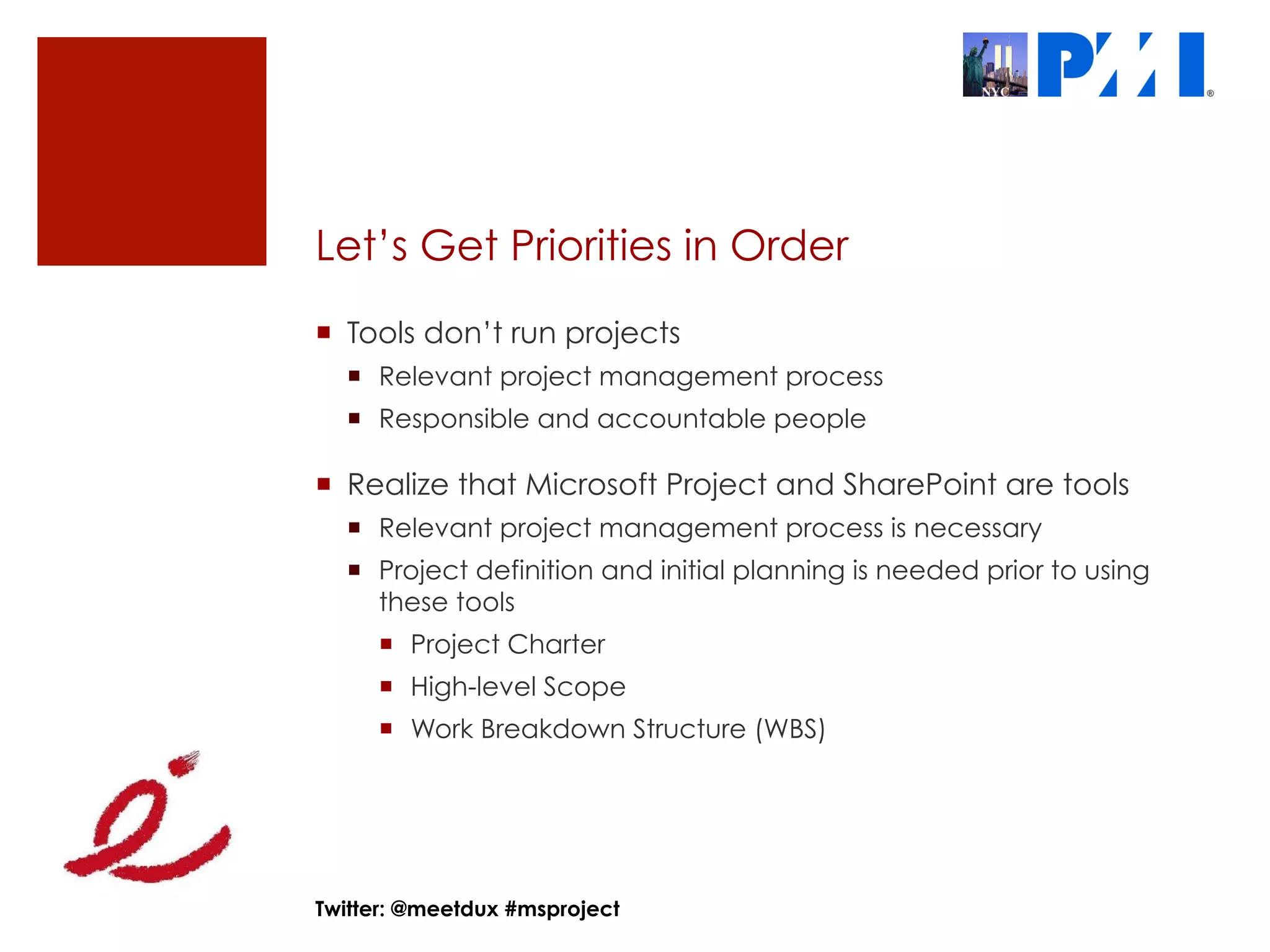 Let’s Get Priorities in Order
¡  Tools don’t run projects
  ¡  Relevant project management process
  ¡  Responsible and accountable people

¡  Realize that Microsoft Project and SharePoint are tools
  ¡  Relevant project management process is necessary
  ¡  Project definition and initial planning is needed prior to using
      these tools
     ¡  Project Charter
     ¡  High-level Scope
     ¡  Work Breakdown Structure (WBS)




Twitter: @meetdux #msproject
 