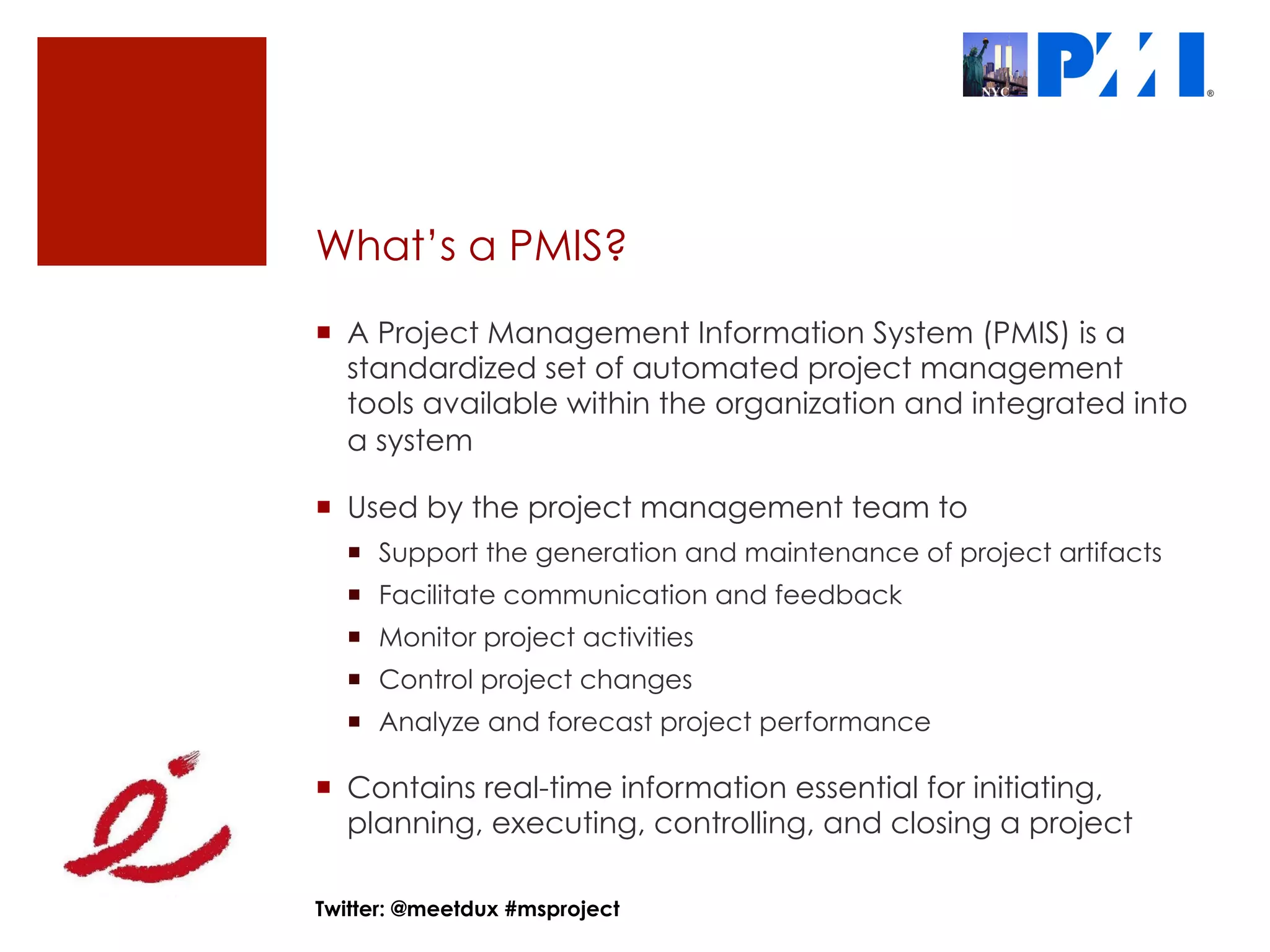 What’s a PMIS?
¡  A Project Management Information System (PMIS) is a
    standardized set of automated project management
    tools available within the organization and integrated into
    a system

¡  Used by the project management team to
  ¡  Support the generation and maintenance of project artifacts
  ¡  Facilitate communication and feedback
  ¡  Monitor project activities
  ¡  Control project changes
  ¡  Analyze and forecast project performance

¡  Contains real-time information essential for initiating,
    planning, executing, controlling, and closing a project

Twitter: @meetdux #msproject
 