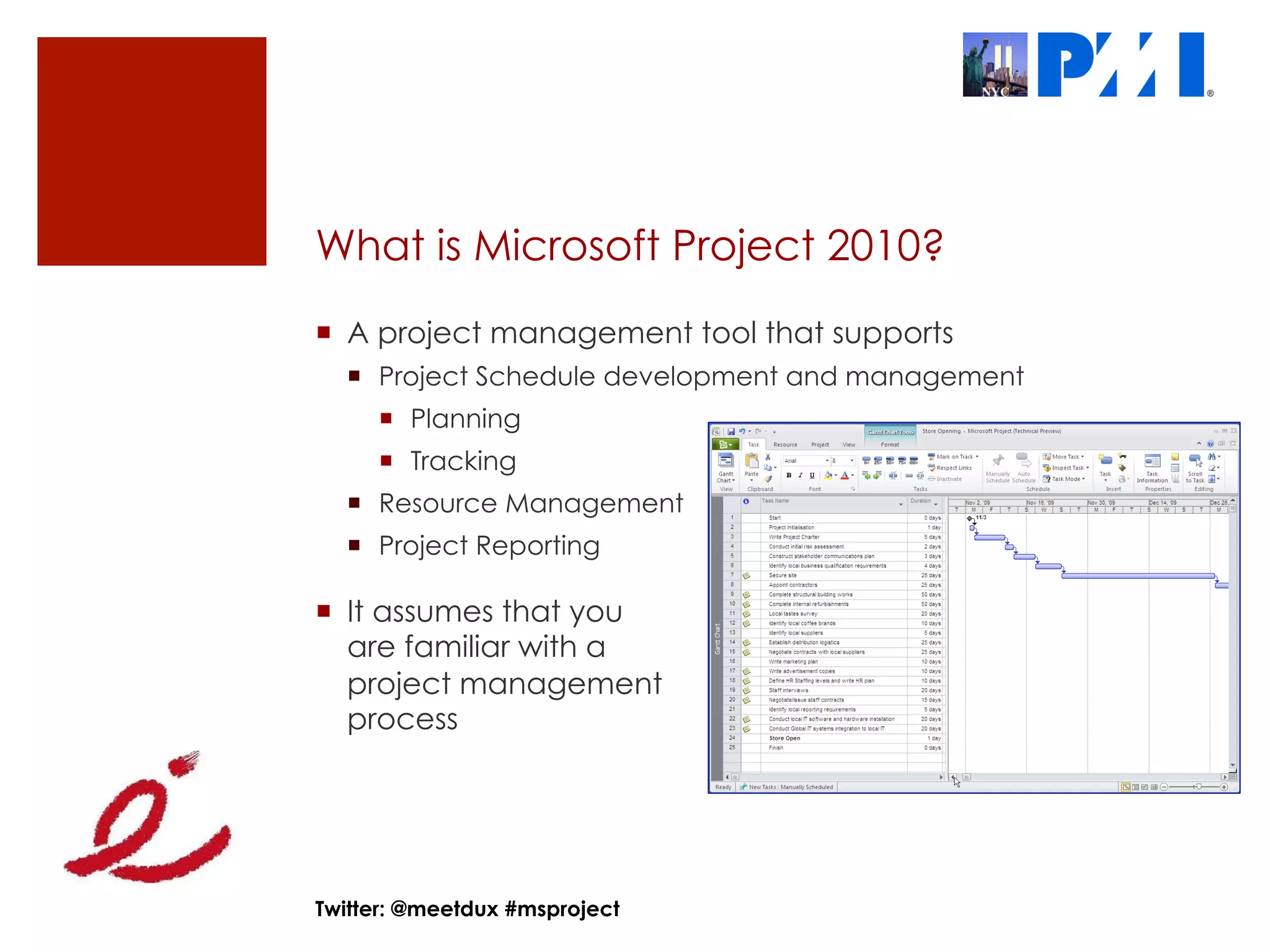 What is Microsoft Project 2010?
¡  A project management tool that supports
  ¡  Project Schedule development and management
     ¡  Planning
     ¡  Tracking
  ¡  Resource Management
  ¡  Project Reporting

¡  It assumes that you
    are familiar with a
    project management
    process




Twitter: @meetdux #msproject
 