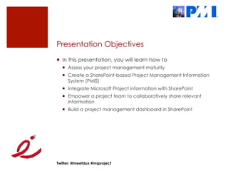 Presentation Objectives
¡  In this presentation, you will learn how to
  ¡  Assess your project management maturity
  ¡  Create a SharePoint-based Project Management Information
      System (PMIS)
  ¡  Integrate Microsoft Project information with SharePoint
  ¡  Empower a project team to collaboratively share relevant
      information
  ¡  Build a project management dashboard in SharePoint




Twitter: @meetdux #msproject
 