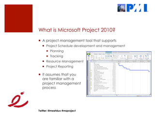 What is Microsoft Project 2010?
¡  A project management tool that supports
  ¡  Project Schedule development and management
     ¡  Planning
     ¡  Tracking
  ¡  Resource Management
  ¡  Project Reporting

¡  It assumes that you
    are familiar with a
    project management
    process




Twitter: @meetdux #msproject
 