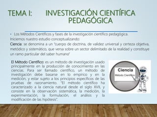 INVESTIGACIÓN CIENTÍFICA
PEDAGÓGICA
• Los Métodos Científicos y fases de la investigación científico pedagógica.
Iniciemos nuestro estudio conceptualizando:
Ciencia: se denomina a un “cuerpo de doctrina, de validez universal y certeza objetiva,
metódico y sistemático, que versa sobre un sector delimitado de la realidad y constituye
un ramo particular del saber humano”
El Método Científico: es un método de investigación usado
principalmente en la producción de conocimiento en las
ciencias. Para ser llamado científico, un método de
investigación debe basarse en lo empírico y en la
medición, y estar sujeto a los principios específicos de las
pruebas de razonamiento. “El método científico ha
caracterizado a la ciencia natural desde el siglo XVII, y
consiste en la observación sistemática, la medición, la
experimentación, la formulación, el análisis y la
modificación de las hipótesis”.
TEMA I:
 