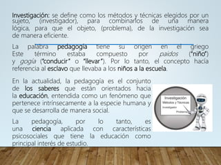 Investigación: se define como los métodos y técnicas elegidos por un
sujeto, (investigador), para combinarlos de una manera
lógica, para que el objeto, (problema), de la investigación sea
de manera eficiente.
La palabra pedagogía tiene su origen en el griego
Este término estaba compuesto por paidos (“niño”)
y gogía (“conducir” o “llevar”). Por lo tanto, el concepto hacía
referencia al esclavo que llevaba a los niños a la escuela.
En la actualidad, la pedagogía es el conjunto
de los saberes que están orientados hacia
la educación, entendida como un fenómeno que
pertenece intrínsecamente a la especie humana y
que se desarrolla de manera social.
La pedagogía, por lo tanto, es
una ciencia aplicada con características
psicosociales que tiene la educación como
principal interés de estudio.
 
