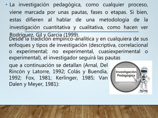 • La investigación pedagógica, como cualquier proceso,
viene marcada por unas pautas, fases o etapas. Si bien,
estas difieren al hablar de una metodología de la
investigación cuantitativa y cualitativa, como hacen ver
Rodríguez, Gil y García (1999).
que a continuación se detallan (Arnal, Del
Rincón y Latorre, 1992; Colás y Buendía,
1992; Fox, 1981; Kerlinger, 1985; Van
Dalen y Meyer, 1981):
Desde la tradición empírico-analítica y en cualquiera de sus
enfoques y tipos de investigación (descriptiva, correlacional
o experimental; no experimental, cuasiexperimental o
experimental), el investigador seguirá las pautas
 