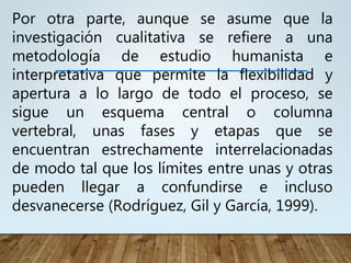 Por otra parte, aunque se asume que la
investigación cualitativa se refiere a una
metodología de estudio humanista e
interpretativa que permite la flexibilidad y
apertura a lo largo de todo el proceso, se
sigue un esquema central o columna
vertebral, unas fases y etapas que se
encuentran estrechamente interrelacionadas
de modo tal que los límites entre unas y otras
pueden llegar a confundirse e incluso
desvanecerse (Rodríguez, Gil y García, 1999).
 