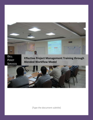  [Type the document subtitle]  center1876425Dell Perot ServicesEffective Project Management Training through Blended Workflow Model<br />Abstract<br />Typically, Project Managers occupy the middle management position in an organization and strategically organization’s profitability depends on how efficiently this group of people performs. This group, because of their experience level, falls in the category that can be trained in andragogical style. The discipline “Project Management” has evolved from the experiences gained from multitudes of project managers leading thousands of projects over scores of years. The knowledge about project management can be better understood by actually practicing it. Therefore, it is best taught through experiential learning. The project management learning curve follows the maturity levels as mentioned in Bloom’s Taxonomy that starts at acquiring “Knowledge” and “Comprehension” and then requires “Application” before the learner becomes capable of “Analysis”, “Synthesis” and “Evaluation” of complex situations that are encountered in the field. The Blended Workflow Model suggests that the subject be delivered in increments which allow the learner to apply the learning in practice to grasp the concept. Dell Perot Systems’ Learning & Development division has developed the project management curriculum based on this model and has been successful in implementing it across different levels of project managers in the company. These courses are developed based on “Collaborative Learning” which demands that the students put equal effort in the learning process by completing Pre-Work assignments before coming to the ILT/ VILT sessions. The courses are designed around practical exercises to enforce “Experiential Learning”.  Our courses are highly rated by the students and we constantly try to improve on them by analyzing the feedback from the students. We also follow the ADDIE Model for designing and developing the courses which helps us to maintain the quality of our courseware.  Perot Systems, now known as Dell Services, was one of the first companies to join the Registered Education Provider (REP) program in 1999.<br />Keywords: <br />Bloom’s Taxonomy, Blended Workflow Learning Model, Collaborative Learning, Experiential Learning, ADDIE Model<br />T<br />raining the workforce  continues to be an important part of business operations. The advent of technology, like Web 2.0,  is changing the mode of training delivery and making it more and more effective for knowledge absorption and application. Approximately, $135 billion was spent by American industries in training in the year of 2007 alone. As the industry realizes the importance of project management in doing business the training requirement for project management is rapidly increasing. <br />With increasing globalization the act of doing business is becoming more and more virtual. The internet technology also helps immensely in getting the work done by the most cost effective resource from best possible location to make the business more cost effective. Virtualization of doing business poses a big challenge to the Learning & Development community as it becomes more and more difficult to provide training in an ILT environment. On the other hand it is imperative to provide training in a virtual environment as people are adopting to work remotely with a 24/7 concept. <br />The other demanding thing from the work environment is the increasing speed of servicing the customer.  It is like the competitor is waiting to jump in to grab your customer and it is just a click away. Online business has changed the marketplace by making it more and more agile through availability of information and online provisioning. <br />Dell Services acknowledges this challenge and is in the process of transforming the learning model to meet the challenges of globalization and service delivery speed.<br />We have adopted the Rapid Instructional Design technique through ADDIE model<br />A<br />DDIE enables us to focus on one stage at a time and a thorough review walkthrough is required to verify the output of one stage before handing it over to the next stage. This model also helps us in maintaining total compliance with the PMI requirements for REP program. <br />Analysis & Design: In discussion with the sponsor the basic purpose of the course is identified. The learning objectives are defined and the course structure is outlined at this stage.  The storyboarding technique is used to define the flow of the course matching with the time duration required for each learning points. <br />Development: The design document is used as the foundation for developing the courseware for the course. The developer works closely with the SME to detail out the learning points, course material, exercises and quizzes that are required to meet the course objectives.<br />Implementation: Development team pilots the course with a selective group of students before handing it over to the implementation team. The course is then registered on PMI site and the implementation team trains the trainer and schedules the course as a regular offering as part of the Project Management curriculum.<br />“Today’s business world demands a combination of formal and informal learning with an emphasis on collaboration, knowledge sharing, social networking, coaching, and mentoring,” explains Josh Bersin, president of research and advisory firm Bersin & Associates. “Evaluation: We practice Kirkpatrick’s model for course evaluation. Level 1 (Reaction) evaluation is done for every single course and the feedback is analyzed for improving the course delivery. Level 2 (Learning) is also applied for all project management courses either through tests or exams at the end of the course or by means of embedded quizzes in the Computer Based Learning (CBL). Level 3 (Behavior) is used for more advanced courses that deal with “Application” of the knowledge gained from the simulation based courses. <br />The Synergy<br />Dell Services’ Learning and Development team works in collaboration with the project management community to design, develop and deliver the project management courses. The L&D team provides the expertise with the latest tools and technology from the learning industry while the PM community brings their experience from the field. The Enterprise Project Management Steering Committee (EPMSC) leads the project, program and portfolio initiatives across the company and is represented by PMOs from all the Business Units. The primary role of EPMSC is to define the project management methodology and institutionalize it across all the business units of the organization. Training being the most effective way of disseminating the knowledge and practice of PM Methodology, the EPMSC works closely with L&D to identify the PM courses required for the organization and decides the priority of their development. Our PMOs and PMs take an active part in designing the learning objectives, course structure and delivery methodology. They help our developer in creating the production guides by providing examples from the fields and practical samples of project management related artifacts that make the course very practical and relevant for our operation.  We also use the PMOs and PMs as Subject Matter Experts (SME) in rotation for our VILT courses. This has a double advantage; one: as  industry evangelists they are able to relate the theoretical knowledge to the real life day to day practice of project management, and two: teaching allows them to absorb the knowledge in the best possible way. <br /> Levels of projects<br />In Dell Services we recognize that all projects are not equal based on their size, complexity and importance. Some projects are pretty straightforward and simple and do not require as much attention from the management. On the other hand there are projects that are complex involving millions of dollars with very high stakes that demand close monitoring from the executive leadership. Large projects require an experienced project manager who can manage multiple complex dimensions of the project which could be dealing with senior management from the customer’s side or dealing with multiple vendors with complex delivery schedule and logistics. Project managers on highly complex project must also be great people managers.  They should be able to lead and motivate a big team comprised of people with different skills, different management levels, different personal needs and aspirations and most likely coming from different cultural backgrounds. <br />Complex Projects need experienced PMs  <br />In Dell Services we have defined levels of PMs based on their qualification and experience in managing projects.  A competency model has been designed commensurate with compensation and Job Profiles. It is PMO’s job to select the project manager of the right level for a project with a given complexity level.  PMs must complete the learning program for each complexity range and practice the Dell Services’ project management methodology on real projects to demonstrate the competency needed to receive their PM certification for each level.<br />The Intrinsic Nature of Project Management Practice<br />38100784860Every organization goes through a maturity process while customizing, implementing and refining the project management practices within the organization. In the process each organization defines certain tools, techniques and templates in order to make the project management practices suitable for their business type, work culture and organizational maturity. Dell Services have customized their project management practices around the knowledge gathered from the varieties of different projects executed over the years. Experience in project execution is coalesced with the industry best practices, like PMI, to define the Standard Operating Practices for all the knowledge areas of PMBOK. To make the PM practices standardized operations across the organization with 41000 people located in 183 countries, Dell Services have defined templates for different artifacts that are required for the projects, developed tools that automates the data collection, processing and project reporting efforts and also developed techniques that help the project manager in their day to day operations. <br />Curriculum for PM Community<br />Dell Services recognize that project managers have to constantly increase their knowledge in project management areas to improve their skills to successfully implement more complex projects. Based on this understanding the project management learning program has been defined by the L&D Department in collaboration with EPMSC. These courses are designed around the concepts of Bloom’s Taxonomy. <br />The Basic level courses provide the basic “knowledge” and “comprehension” about project management practices and the Fundamental level courses stress more on “Analysis” while the Advanced level courses focus on “Application” of the knowledge gained in earlier courses.  <br />Collaborative Learning<br />It is different than learning in a classroom environment where the students come with a mindset that the instructor will flip open their brain and pour the knowledge into it. In a collaborative learning students are required to complete their pre-work which could be reading a book or article, learning how to use a tool through some CBTs or complete some exercises; before coming to the instructor facilitated sessions. In this process the students have to make equal effort in the learning process as the instructor and that makes the collaboration between the instructor and the students very effective. <br />Blended Learning Model (BLM)<br />Blended learning allows selecting the best learning mode for the specific content. The blended learning fabric may include instructor-led session (virtual or in classroom), computer based learning, coaching, print resources, lectures, etc. <br />Blended Workflow Learning Model (BWLM)<br />In a Blended Workflow Learning Model the content is delivered using different learning modes as explained in the Blended Learning Model. In addition the students, after a training session, are required to go back to their fields to actually practice the learning in their own areas and then they come back for more advanced knowledge or understanding of the subject. This way they can hone their skills better by actually applying their understanding in real world.  <br />As explained below, PM courses of Dell Services that uses the concept of collaborative learning fall into BWLM category. In these courses students learn the subject using different self paced learning modes like video, CBT or recordings mixed with instructor led sessions and coaching & mentoring. Students are required to go through an incremental learning model that forces them to practice their knowledge in real life before getting into next level of the program  <br />PM Basic<br />We understand that every PM should start with the basic understanding of project management concepts which is universal for any industry. We leverage existing learning resources available from different eLearning vendors in the market, to provide the basic project management knowledge to our beginner PMs.  These people with their basic PM knowledge start functioning as Junior PM, assisting other Senior PMs in implementing larger projects. In this process they are mentored by the Senior PMs to independently manage smaller projects to start with.<br />PM Foundation<br />Once these Junior PMs gain sufficient practical experience in executing smaller projects and get a fairly good understanding about the project management SOPs they become eligible to attend the PM Supplemental course. This course helps them correlate the theoretical knowledge gained from the eLearning vendors with the practices within Dell Services including the basic concepts of tools, techniques and templates that are essential to practice Dell Services’ project management methodology. This course is designed to be delivered in a VILT mode with approximately 12 hours over a span of six weeks taking them through all the phases of project management lifecycle. Students of this course have the opportunity to practice the learning in their own project during the course and they can verify their practical solutions with the SME of the course.<br />PM Fundamentals<br />As these project managers gain more experience and knowledge from their projects they become ready to execute more complex projects but before they do so they are required to go through the PM Fundamentals series to equip themselves with the required knowledge. <br />PM Fundamentals series is designed to be delivered as VILIT course, involves 32+ hours and spans over 17 weeks or almost 4 months. This course is designed to provide the opportunity to the students to learn about the different difficult situations in the project and how to handle them with the help of Tools, Techniques and templates that are part of Dell Services’ project management methodology. This course covers the theoretical concepts of how to prevent scope creep, how to prevent schedule delays and how to deal with cost overruns while maintaining the quality of the deliverables. Students are required to complete certain pre-work before coming to the VILT session. Results from their pre-work are reviewed by the instructor/SME and are discussed during the VILT session. Students are required to write an exam after each series.  <br />Students are allowed to practice their learning in their project for few months so that they start appreciating the practical implications of usage of the tools and techniques. <br />They are then asked to go through a Project Lifecycle Simulation course which is delivered in a classroom setup facilitated by an experienced PM. Students are taken through a simulated project from start to finish. <br />Storyboarding of Project Lifecycle Simulation Course<br />They are given a case study of a mock project which is a medium size project covering all the knowledge areas of PMBOK. The case study is presented in the form of computer simulated dialogue (CSD) that requires student to interact with the system to gather required information for the project. They then encounter several events which are very similar to challenges encountered in a real life project.<br />These events pose challenges in the project and students are required to use the tools and techniques learned in previous courses to bring it back on track. Students get the opportunity to consult with the Facilitator in a chat session to get some tips to correct their course.  In the group session students are further exposed to more difficult situations where they encounter different stakeholders of a typical project and they are required to handle the situation using their project management skills, art or science. <br />These situations are incorporated in the simulation with the help of role plays where the Facilitator plays the role of either a difficult customer or a disgruntled team member or an adamant vendor and the student plays the role of a PM.<br />A simulation provides a safe environment allowing students to practice business activities or emergency response procedures without putting the organization at risk.<br />Benefits of Blended Workflow Learning Model for Project Management<br />In tune with Globalization: It is quite common these days to have a project where the resources are from different corners of the world. The project manager is constantly required to interact with different team members who are located in different parts of the world, with diverse cultures, working in different time zones, speaking in different dialects of English and observing different holiday calendars. Therefore, for a global PM it becomes necessary to enhance their people skill, be efficient in time management to balance their work and life and practically be a 24/7 PM. The virtual learning mode that is part of the BWLM prepares them to deal with the virtual world. <br />Effective use of time: More often than not we hear a statement like “I could do more when I work from home”. It is indeed true that people can deliver more if they do not have to be stranded on highways. More and more organizations are now allowing their employees to work from home. According to a recent study of training techniques by Osterman Research, Inc. the leading reason individuals choose to attend online training sessions or Webinars as a replacement for in-person events is the ease of fitting them into their schedules.<br />The number of U.S. employees who worked remotely at least one day per month increased 39 percent in two years from 12.4 million in 2006 to 17.2 million in 2008Multigenerational workforce: In today’s environment, we have employees from different generations (Matures, Baby Boomers, Gen-Xs, and Gen-Ys/Millennials) working together.  Tech-savvy team players prefer to learn through podcasts and other informal tools.   <br />They prefer unstructured, just-in-time learning opportunities where the learning is delivered in bite-sized morsels. Classroom sessions with PowerPoint presentations bore them to tears. This is why the BWLM meets the needs of today’s workforce which is getting about 75 million “Millennials”.<br />Interact with real-life scenarios via the computer. Learning simulations present interactive models of processes, events, or circumstances found in the real world that have defined learning outcomes. Pretty soon we will find the serious gaming as part of learning tools.<br />References:<br />,[object Object]