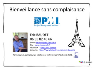 Bienveillance sans complaisance
Eric BAUDET
06 85 82 48 66
Email : ebaudet@eb-consult.fr
Site : www.eb-consult.fr
Facebook : http://urlz.fr/4FbP
Linked in: https://www.linkedin.com/in/eric-baudet/
Formateur et facilitateur en intelligence collective certifié Robert DILTS
 