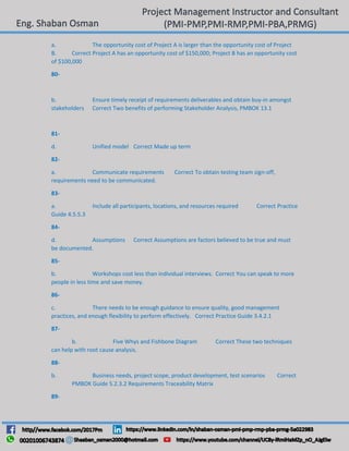 a. The opportunity cost of Project A is larger than the opportunity cost of Project
B. Correct Project A has an opportunity cost of $150,000; Project B has an opportunity cost
of $100,000
80-
b. Ensure timely receipt of requirements deliverables and obtain buy-in amongst
stakeholders Correct Two benefits of performing Stakeholder Analysis, PMBOK 13.1
81-
d. Unified model Correct Made up term
82-
a. Communicate requirements Correct To obtain testing team sign-off,
requirements need to be communicated.
83-
a. Include all participants, locations, and resources required Correct Practice
Guide 4.5.5.3
84-
d. Assumptions Correct Assumptions are factors believed to be true and must
be documented.
85-
b. Workshops cost less than individual interviews. Correct You can speak to more
people in less time and save money.
86-
c. There needs to be enough guidance to ensure quality, good management
practices, and enough flexibility to perform effectively. Correct Practice Guide 3.4.2.1
87-
b. Five Whys and Fishbone Diagram Correct These two techniques
can help with root cause analysis.
88-
b. Business needs, project scope, product development, test scenarios Correct
PMBOK Guide 5.2.3.2 Requirements Traceability Matrix
89-
 