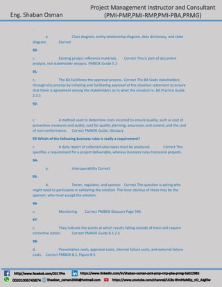 .
a. Class diagram, entity relationship diagram, data dictionary, and state
diagram. Correct
90-
c. Existing project reference materials. Correct This is part of document
analysis, not stakeholder analysis. PMBOK Guide 5.2
91-
c. The BA facilitates the approval process. Correct The BA leads stakeholders
through this process by initiating and facilitating approval of the situation statement to ensure
that there is agreement among the stakeholders as to what the situation is. BA Practice Guide
2.3.5
92-
c. A method used to determine costs incurred to ensure quality, such as cost of
preventive measures and audits, cost for quality planning, assurance, and control, and the cost
of non-conformance. Correct PMBOK Guide, Glossary
93-Which of the following business rules is really a requirement?
c. A daily report of collected sales taxes must be produced. Correct This
specifies a requirement for a project deliverable, whereas business rules transcend projects.
94-
a. Interoperability Correct
95-
b. Tester, regulator, and sponsor Correct The question is asking who
might need to participate in validating the solution. The least obvious of these may be the
sponsor, who must accept the solution.
96-
c. Monitoring Correct PMBOK Glossary Page 546
97-
c. They indicate the points at which results falling outside of them will require
corrective action. Correct PMBOK Guide 8.1.2.3
98-
d. Preventative costs, appraisal costs, internal failure costs, and external failure
costs. Correct PMBOK 8.1, Figure 8-5
 