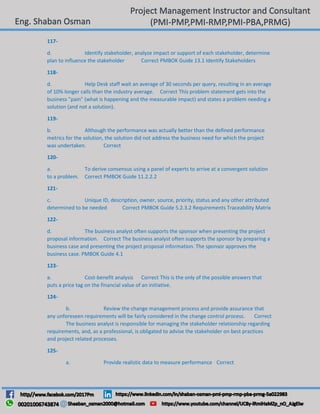 117-
d. Identify stakeholder, analyze impact or support of each stakeholder, determine
plan to influence the stakeholder Correct PMBOK Guide 13.1 Identify Stakeholders
118-
d. Help Desk staff wait an average of 30 seconds per query, resulting in an average
of 10% longer calls than the industry average. Correct This problem statement gets into the
business "pain" (what is happening and the measurable impact) and states a problem needing a
solution (and not a solution).
119-
b. Although the performance was actually better than the defined performance
metrics for the solution, the solution did not address the business need for which the project
was undertaken. Correct
120-
a. To derive consensus using a panel of experts to arrive at a convergent solution
to a problem. Correct PMBOK Guide 11.2.2.2
121-
c. Unique ID, description, owner, source, priority, status and any other attributed
determined to be needed Correct PMBOK Guide 5.2.3.2 Requirements Traceability Matrix
122-
d. The business analyst often supports the sponsor when presenting the project
proposal information. Correct The business analyst often supports the sponsor by preparing a
business case and presenting the project proposal information. The sponsor approves the
business case. PMBOK Guide 4.1
123-
a. Cost-benefit analysis Correct This is the only of the possible answers that
puts a price tag on the financial value of an initiative.
124-
b. Review the change management process and provide assurance that
any unforeseen requirements will be fairly considered in the change control process. Correct
The business analyst is responsible for managing the stakeholder relationship regarding
requirements, and, as a professional, is obligated to advise the stakeholder on best practices
and project related processes.
125-
a. Provide realistic data to measure performance Correct
 