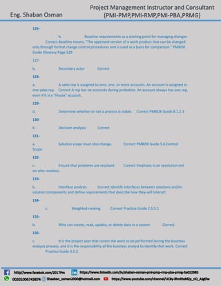 126-
b. Baseline requirements as a starting point for managing changes
Correct Baseline means, "The approved version of a work product that can be changed
only through formal change control procedures and is used as a basis for comparison." PMBOK
Guide Glossary Page 529
127-
b. Secondary actor Correct
128-
a. A sales rep is assigned to zero, one, or more accounts. An account is assigned to
one sales rep. Correct A rep has no accounts during probation. An account always has one rep,
even if it is a "House" account.
129-
d. Determine whether or not a process is stable. Correct PMBOK Guide 8.1.2.3
130-
b. Decision analysis Correct
131-
a. Solution scope must also change. Correct PMBOK Guide 5.6 Control
Scope
132-
c. Ensure that problems are resolved Correct Emphasis is on resolution not
on who resolves.
133-
b. Interface analysis Correct Identify interfaces between solutions and/or
solution components and define requirements that describe how they will interact.
134-
c. Weighted ranking Correct Practice Guide 2.5.5.1
135-
b. Who can create, read, update, or delete data in a system Correct
136-
c. It is the project plan that covers the work to be performed during the business
analysis process, and it is the responsibility of the business analyst to identify that work. Correct
Practice Guide 3.5.2.
 