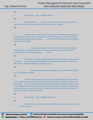 137-
d. Define Scope Correct PMBOK Guide 5.3
138-
d. MoSCoW analysis Correct It is often easier for stakeholders to think of
requirements that must, should, could, or won't be included in a release.
139-
d. A specification or product that has been formally reviewed and agreed upon by
the stakeholders and that serves as the basis for further development. It can be changed only
through formal change control procedures. Correct The IEEE Standard Glossary of Software
Engineering Terminology
140
c. For successful completion of the current phase of the project which is
decomposed to the work package level, and subsequent phases of the project which are
decomposed to the planning package level Correct
141-
c. Be proactive in managing stakeholder influence on the project to make sure that
it is positive Correct Stakeholder management is all about being proactive to improve the
chances that stakeholder influences benefit the project.
142
c. Unaware, resistant, neutral, supportive, leading Correct PMBOK Guide
13.2.2.3 Analytical Techniques
143-
c. Let Ellen know how much her support is appreciated and help her find the win-
win in a communications plan that will keep her informed as much as, but not more than, she
needs to be. Correct Good communications should be effective and efficient. Effective means
it's in the right format, at the right level of detail, at the right time, etc. Efficient communication
means providing only as much information as needed. Ellen's request violates both criteria for
good communications. PMBOK Guide 10.2
144-
a. Quality audits Correct PMBOK Guide 8.2.2.2
145-
a. Assess whether or not the solution achieved the desired business result.Correct
Practice Guide 6.2
 