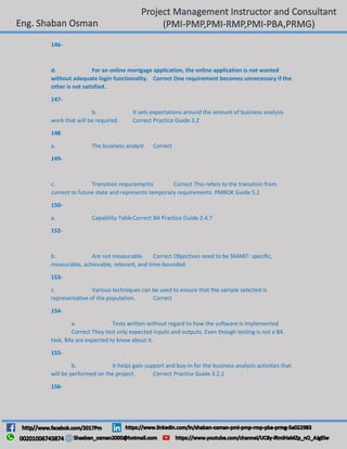 146-
d. For an online mortgage application, the online application is not wanted
without adequate login functionality. Correct One requirement becomes unnecessary if the
other is not satisfied.
147-
b. It sets expectations around the amount of business analysis
work that will be required. Correct Practice Guide 3.2
148
a. The business analyst Correct
149-
c. Transition requirements Correct This refers to the transition from
current to future state and represents temporary requirements. PMBOK Guide 5.2
150-
a. Capability TableCorrect BA Practice Guide 2.4.7
152-
b. Are not measurable. Correct Objectives need to be SMART: specific,
measurable, achievable, relevant, and time-bounded.
153-
c. Various techniques can be used to ensure that the sample selected is
representative of the population. Correct
154-
a. Tests written without regard to how the software is implemented
Correct They test only expected inputs and outputs. Even though testing is not a BA
task, BAs are expected to know about it.
155-
b. It helps gain support and buy-in for the business analysis activities that
will be performed on the project. Correct Practice Guide 3.2.1
156-
 