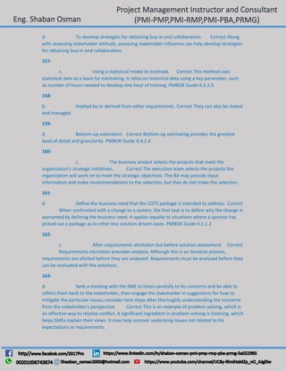 d. To develop strategies for obtaining buy-in and collaboration Correct Along
with assessing stakeholder attitude, assessing stakeholder influence can help develop strategies
for obtaining buy-in and collaboration.
157-
c. Using a statistical model to estimate. Correct This method uses
statistical data as a basis for estimating. It relies on historical data using a key parameter, such
as number of hours needed to develop one hour of training. PMBOK Guide 6.5.2.3.
158-
b. Implied by or derived from other requirements. Correct They can also be stated
and managed.
159-
d. Bottom-up estimation Correct Bottom-up estimating provides the greatest
level of detail and granularity. PMBOK Guide 6.4.2.4
160-
c. The business analyst selects the projects that meet the
organization's strategic initiatives. Correct The executive team selects the projects the
organization will work on to meet the strategic objectives. The BA may provide input
information and make recommendations to the selection, but they do not make the selection.
161-
d. Define the business need that the COTS package is intended to address. Correct
When confronted with a change to a system, the first task is to define why the change is
warranted by defining the business need. It applies equally to situations where a sponsor has
picked out a package as to other less solution-driven cases. PMBOK Guide 4.1.1.2
162-
c. After requirements elicitation but before solution assessment Correct
Requirements elicitation precedes analysis. Although this is an iterative process,
requirements are elicited before they are analyzed. Requirements must be analyzed before they
can be evaluated with the solutions.
163-
d. Seek a meeting with the SME to listen carefully to his concerns and be able to
reflect them back to the stakeholder, then engage the stakeholder in suggestions for how to
mitigate the particular issues; consider next steps after thoroughly understanding the concerns
from the stakeholder's perspective Correct This is an example of problem-solving, which is
an effective way to resolve conflict. A significant ingredient in problem-solving is listening, which
helps SMEs explain their views. It may help uncover underlying issues not related to his
expectations or requirements.
 