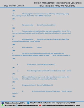 164-
d. Working together to create seamless ways of thinking and operating, saving
time, avoiding re-work. Correct Not in the PMBOK but implied
165-
c. Net present value Correct Practice Guide 2.5.6.4
166-
b. To conceptualize in enough detail the new business capabilities Correct This is
done to enable stakeholders to understand how the capabilities will address the business need.
167-
b. Activity diagrams. Correct Activity diagrams, flowcharts, and workflow
models all support Business Process Analysis.
168-
d. Burn down chart Correct
169-
a. The process should be defined collaboratively with stakeholders and
documented for reference when decisions need to be made. Correct Practice Guide 3.4.12.
170-
b. Quality metric. Correct PMBOK Guide 8.1.3.3
171-
a. A set of changes to the current state to meet a business need. Correct
172-
d. Document the Business requirements in the format determined prior to the
workshop Correct Documentation is the responsibility of the scribe.
173-
c. Change control board Correct PMBOK Guide 4.5
174-
b. At a minimum for the duration of the project. Correct Practice
Guide 5.1
175-.
 