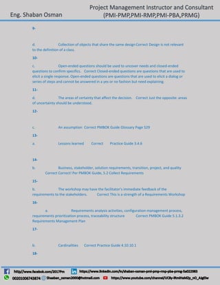 9-
d. Collection of objects that share the same designCorrect Design is not relevant
to the definition of a class.
10-
c. Open-ended questions should be used to uncover needs and closed-ended
questions to confirm specifics. Correct Closed-ended questions are questions that are used to
elicit a single response. Open-ended questions are questions that are used to elicit a dialog or
series of steps and cannot be answered in a yes or no fashion but need explaining.
11-
d. The areas of certainty that affect the decision. Correct Just the opposite: areas
of uncertainty should be understood.
12-
c. An assumption Correct PMBOK Guide Glossary Page 529
13-
a. Lessons learned Correct Practice Guide 3.4.6
14-
b. Business, stakeholder, solution requirements, transition, project, and quality
Correct Correct! Per PMBOK Guide, 5.2 Collect Requirements
15-
b. The workshop may have the facilitator's immediate feedback of the
requirements to the stakeholders. Correct This is a strength of a Requirements Workshop
16-
a. Requirements analysis activities, configuration management process,
requirements prioritization process, traceability structure Correct PMBOK Guide 5.1.3.2
Requirements Management Plan
17-
b. Cardinalities Correct Practice Guide 4.10.10.1
18-
 
