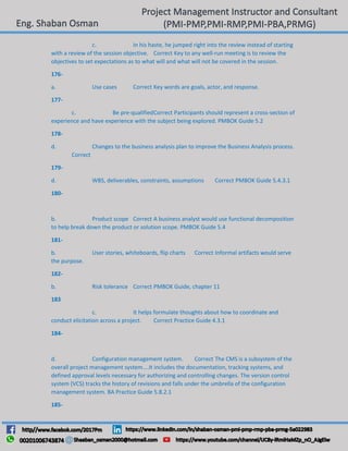 c. In his haste, he jumped right into the review instead of starting
with a review of the session objective. Correct Key to any well-run meeting is to review the
objectives to set expectations as to what will and what will not be covered in the session.
176-
a. Use cases Correct Key words are goals, actor, and response.
177-
c. Be pre-qualifiedCorrect Participants should represent a cross-section of
experience and have experience with the subject being explored. PMBOK Guide 5.2
178-
d. Changes to the business analysis plan to improve the Business Analysis process.
Correct
179-
d. WBS, deliverables, constraints, assumptions Correct PMBOK Guide 5.4.3.1
180-
b. Product scope Correct A business analyst would use functional decomposition
to help break down the product or solution scope. PMBOK Guide 5.4
181-
b. User stories, whiteboards, flip charts Correct Informal artifacts would serve
the purpose.
182-
b. Risk tolerance Correct PMBOK Guide, chapter 11
183
c. It helps formulate thoughts about how to coordinate and
conduct elicitation across a project. Correct Practice Guide 4.3.1
184-
d. Configuration management system. Correct The CMS is a subsystem of the
overall project management system....It includes the documentation, tracking systems, and
defined approval levels necessary for authorizing and controlling changes. The version control
system (VCS) tracks the history of revisions and falls under the umbrella of the configuration
management system. BA Practice Guide 5.8.2.1
185-
 