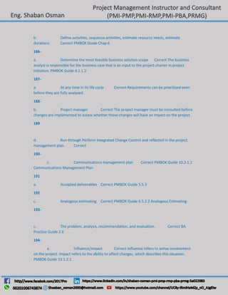 b. Define activities, sequence activities, estimate resource needs, estimate
durations Correct PMBOK Guide Chap 6
186-
a. Determine the most feasible business solution scope Correct The business
analyst is responsible for the business case that is an input to the project charter in project
initiation. PMBOK Guide 4.1.1.2
187-
a. At any time in its life cycle Correct Requirements can be prioritized even
before they are fully analyzed.
188-
b. Project manager Correct The project manager must be consulted before
changes are implemented to assess whether those changes will have an impact on the project.
189
d. Run through Perform Integrated Change Control and reflected in the project
management plan. Correct
190-
c. Communications management plan Correct PMBOK Guide 10.2.1.1
Communications Management Plan
191
a. Accepted deliverables Correct PMBOK Guide 5.5.3
192
c. Analogous estimating. Correct PMBOK Guide 6.5.2.2 Analogous Estimating
193-
c. The problem, analysis, recommendation, and evaluation. Correct BA
Practice Guide 2.6
194-
a. Influence/impact Correct Influence refers to active involvement
on the project. Impact refers to the ability to affect changes, which describes this situation.
PMBOK Guide 13.1.2.1
 
