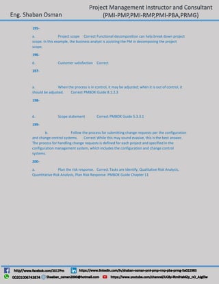 195-
a. Project scope Correct Functional decomposition can help break down project
scope. In this example, the business analyst is assisting the PM in decomposing the project
scope.
196-
d. Customer satisfaction Correct
197-
a. When the process is in control, it may be adjusted; when it is out of control, it
should be adjusted. Correct PMBOK Guide 8.1.2.3
198-
d. Scope statement Correct PMBOK Guide 5.3.3.1
199-
b. Follow the process for submitting change requests per the configuration
and change control systems. Correct While this may sound evasive, this is the best answer.
The process for handling change requests is defined for each project and specified in the
configuration management system, which includes the configuration and change control
systems.
200-
a. Plan the risk response. Correct Tasks are Identify, Qualitative Risk Analysis,
Quantitative Risk Analysis, Plan Risk Response. PMBOK Guide Chapter 11
 