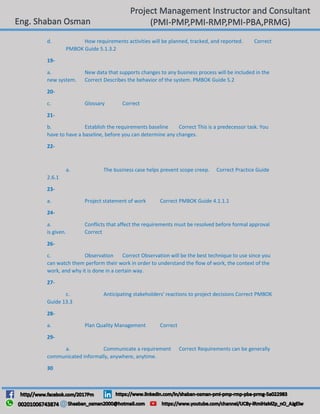 d. How requirements activities will be planned, tracked, and reported. Correct
PMBOK Guide 5.1.3.2
19-
a. New data that supports changes to any business process will be included in the
new system. Correct Describes the behavior of the system. PMBOK Guide 5.2
20-
c. Glossary Correct
21-
b. Establish the requirements baseline Correct This is a predecessor task. You
have to have a baseline, before you can determine any changes.
22-
a. The business case helps prevent scope creep. Correct Practice Guide
2.6.1
23-
a. Project statement of work Correct PMBOK Guide 4.1.1.1
24-
a. Conflicts that affect the requirements must be resolved before formal approval
is given. Correct
26-
c. Observation Correct Observation will be the best technique to use since you
can watch them perform their work in order to understand the flow of work, the context of the
work, and why it is done in a certain way.
27-
c. Anticipating stakeholders' reactions to project decisions Correct PMBOK
Guide 13.3
28-
a. Plan Quality Management Correct
29-
a. Communicate a requirement Correct Requirements can be generally
communicated informally, anywhere, anytime.
30
 