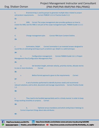 b. Brainstorming is used by groups to generate multiple ideas related to project
and product requirements. Correct PMBOK 5.2.2.4, Practice Guide 3.3.1
31-
d. WBS. Correct The scope management plan provides guidance on how to
create the WBS, but the WBS is not part of the scope management plan. PMBOK Guide 5.1.3.1-
32
d. Change management plan Correct PBA Exam Content Outline.
33-
c. Summation, Delphi Correct Summation is an invented answer designed to
sound like an estimating technique (such as bottom-up). Delphi is a valid technique.
34-
b. Configuration management. Correct PMBOK Guide 5.6.1.1 Project
Management Plan/Configuration Management Plan.
35-
d. Set iteration length, estimate velocity, prioritize stories, allocate stories
to one or more iterations Correct
36-
c. Before formal approval is given to the requirements Correct
37-
c. A set of activities performed to identify business needs and recommend
relevant solutions; and to elicit, document and manage requirements. Correct Practice Guide
1.5
38-
a. They need to be handled appropriately and in a timely manner in order to keep
things working smoothly on projects. Correct
39-
b. Optional versus mandatory and which entity/class it belongs to
Correct Important things about data attributes.
40-
 