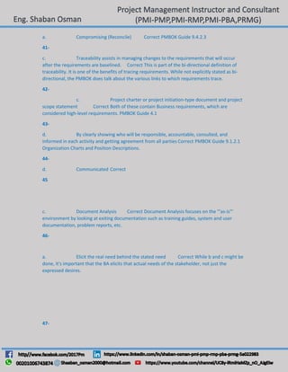 a. Compromising (Reconcile) Correct PMBOK Guide 9.4.2.3
41-
c. Traceability assists in managing changes to the requirements that will occur
after the requirements are baselined. Correct This is part of the bi-directional definition of
traceability. It is one of the benefits of tracing requirements. While not explicitly stated as bi-
directional, the PMBOK does talk about the various links to which requirements trace.
42-
c. Project charter or project initiation-type document and project
scope statement Correct Both of these contain Business requirements, which are
considered high-level requirements. PMBOK Guide 4.1
43-
d. By clearly showing who will be responsible, accountable, consulted, and
informed in each activity and getting agreement from all parties Correct PMBOK Guide 9.1.2.1
Organization Charts and Position Descriptions.
44-
d. Communicated Correct
45
c. Document Analysis Correct Document Analysis focuses on the '"as-is"'
environment by looking at exiting documentation such as training guides, system and user
documentation, problem reports, etc.
46-
a. Elicit the real need behind the stated need Correct While b and c might be
done, it's important that the BA elicits that actual needs of the stakeholder, not just the
expressed desires.
47-
 