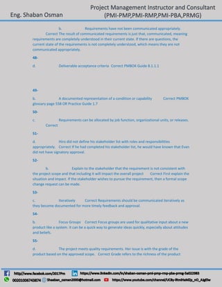 b. Requirements have not been communicated appropriately.
Correct The result of communicated requirements is just that, communicated, meaning
requirements are completely understood in their current state. If there are questions, the
current state of the requirements is not completely understood, which means they are not
communicated appropriately.
48-
d. Deliverable acceptance criteria Correct PMBOK Guide 8.1.1.1
49-
b. A documented representation of a condition or capability Correct PMBOK
glossary page 558 OR Practice Guide 1.7
50-
c. Requirements can be allocated by job function, organizational units, or releases.
Correct
51-
d. Hiro did not define his stakeholder list with roles and responsibilities
appropriately. Correct If he had completed his stakeholder list, he would have known that Evan
did not have signatory approval.
52-
b. Explain to the stakeholder that the requirement is not consistent with
the project scope and that including it will impact the overall project Correct First explain the
situation and impact. If the stakeholder wishes to pursue the requirement, then a formal scope
change request can be made.
53-
c. Iteratively Correct Requirements should be communicated iteratively as
they become documented for more timely feedback and approval.
54-
b. Focus Groups Correct Focus groups are used for qualitative input about a new
product like a system. It can be a quick way to generate ideas quickly, especially about attitudes
and beliefs.
55-
d. The project meets quality requirements. Her issue is with the grade of the
product based on the approved scope. Correct Grade refers to the richness of the product
 