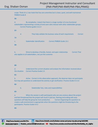 scope. Think of a 1 star hotel that has zero amenities but is clean, quiet, and well maintained.
PMBOK Guide 8
56-
d. By complexity, I meant that there is a large number of cross-functional
stakeholders representing a variety of end-users who interact with other stakeholder groups.
Correct Practice guide 3.3.2.2
57-
d. They help validate the business value of each requirement. Correct
58-
c. Stakeholder identification Correct PMBOK Guide 13.1
59-
b. Strive to develop a friendly, honest, and open relationship. Correct That
also applies to all stakeholders, not just the customer.
60-
d. Understand the current situation and analyze the information received about
the situation Correct Practice Guide 2.3
61-
b. Active Correct In this observation approach, the observer does not participate
but may ask questions to understand the activity or get clarification. Practice Guide 4.5.5.6
62-
b. Stakeholder lists, roles and responsibilities
63-
a. When the session is with participants who are very anxious about the project
and feel threatened that the project will result in job loss. Starting and ending with easy
questions will help the group be more productive. Correct Organizing the questions to
create a safe environment is appropriate when the questions might be threatening to the
participants. Practice Guide 4.4.3
64-
 