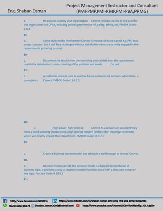 a. HR policies used by your organization Correct Policies specific to and used by
the organization are OPAs, including policies pertinent to HR, safety, ethics, etc. PMBOK Guide
2.1.4
65-
d. Active stakeholder involvement Correct A project can have a great BA, PM, and
project sponsor, but it will face challenges without stakeholders who are actively engaged in the
requirements gathering process
66-
c. Document the results from the workshop and validate that the requirements
match the stakeholder's understanding of the problem and needs Correct
67-
d. A statistical concept used to analyze future outcomes of decisions when there is
uncertainty Correct PMBOK Guide 11.4.2.2
68-
c. High power, high interest Correct As a senior vice president they
have a lot of authority (power) and a high level of concern (interest) for the project outcome,
which will directly impact their department. PMBOK Guide 13.1.2.1
69-
c. Create a business domain model and schedule a walkthrough or review Correct
70-
d. Decision model.Correct The decision model is a logical representation of
business logic. It provides a way to organize complex business rules with a structural design of
the logic. Practice Guide 4.10.9.2
71-
 