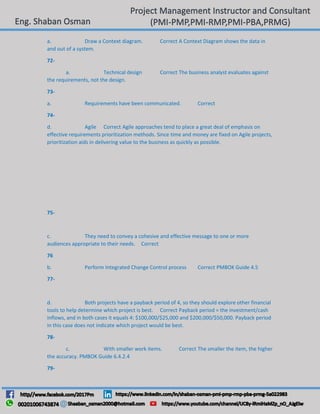 a. Draw a Context diagram. Correct A Context Diagram shows the data in
and out of a system.
72-
a. Technical design Correct The business analyst evaluates against
the requirements, not the design.
73-
a. Requirements have been communicated. Correct
74-
d. Agile Correct Agile approaches tend to place a great deal of emphasis on
effective requirements prioritization methods. Since time and money are fixed on Agile projects,
prioritization aids in delivering value to the business as quickly as possible.
75-
c. They need to convey a cohesive and effective message to one or more
audiences appropriate to their needs. Correct
76
b. Perform Integrated Change Control process Correct PMBOK Guide 4.5
77-
d. Both projects have a payback period of 4, so they should explore other financial
tools to help determine which project is best. Correct Payback period = the investment/cash
inflows, and in both cases it equals 4: $100,000/$25,000 and $200,000/$50,000. Payback period
in this case does not indicate which project would be best.
78-
c. With smaller work items. Correct The smaller the item, the higher
the accuracy. PMBOK Guide 6.4.2.4
79-
 