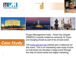 Project Management India – Pearl City Chapter
             (PMIPCC) recently hosted an amazing 10 Years
             and Surging ahead as part of its annual event.
Case Study   The www.pmi-pcc.org website got a makeover for
             this event. This is an interesting case study of how
             an individual can develop a mega event through
             the help of social media and digital marketing.
1
 