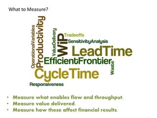 What to Measure? 
• Measure what enables flow and throughput. 
• Measure value delivered. 
• Measure how these affect financial results. 
 
