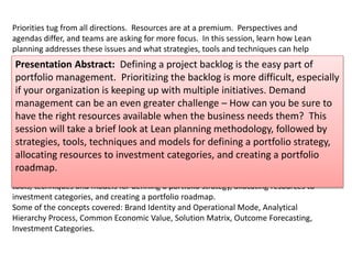 Priorities tug from all directions. Resources are at a premium. Perspectives and 
agendas differ, and teams are asking for more focus. In this session, learn how Lean 
planning addresses these issues and what strategies, tools and techniques can help 
clarify your portfolio strategy and roadmap. 
Presentation Abstract: Defining a project backlog is the easy part of 
portfolio management. Prioritizing the backlog is more difficult, especially 
if your organization is keeping up with multiple initiatives. Demand 
management can be an even greater challenge – How can you be sure to 
have the right resources available when the business needs them? This 
session will take a brief look at Lean planning methodology, followed by 
strategies, tools, techniques and models for defining a portfolio strategy, 
allocating resources to investment categories, and creating a portfolio 
roadmap. 
Defining a project backlog is the easy part of portfolio management; Anything you can 
dream of goes into the backlog. Prioritizing the backlog is more difficult, especially if 
your organization is keeping up with multiple initiatives. Demand management can be 
an even greater challenge – How can you be sure to have the right resources available 
when the business needs them? 
Do you have a solid portfolio strategy and roadmap methodology to make data-based 
decisions? What if all of the key stakeholders don’t value the same outcomes? How 
engaged are the development teams when it comes to delivering outcomes and not just 
software? How often should you replan? 
This session will take a brief look at Lean planning methodology, followed by strategies, 
tools, techniques and models for defining a portfolio strategy, allocating resources to 
investment categories, and creating a portfolio roadmap. 
Some of the concepts covered: Brand Identity and Operational Mode, Analytical 
Hierarchy Process, Common Economic Value, Solution Matrix, Outcome Forecasting, 
Investment Categories. 
