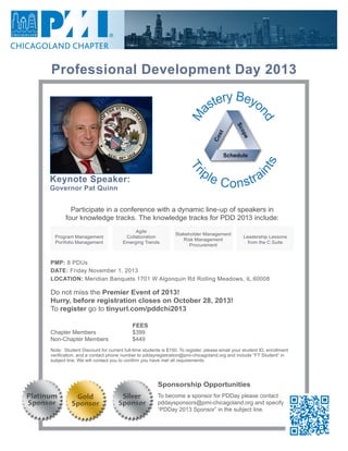 Professional Development Day 2013
Keynote Speaker:
Governor Pat Quinn
Sponsorship Opportunities
To become a sponsor for PDDay please contact
pddaysponsors@pmi-chicagoland.org and specify
“PDDay 2013 Sponsor” in the subject line.
Do not miss the Premier Event of 2013!
Hurry, before registration closes on October 28, 2013!
To register go to tinyurl.com/pddchi2013
			 	 FEES			 	
Chapter Members	 	 $399
Non-Chapter Members	 	 $449
Note: Student Discount for current full-time students is $150. To register, please email your student ID, enrollment
verification, and a contact phone number to pddayregistration@pmi-chicagoland.org and include “FT Student” in
subject line. We will contact you to confirm you have met all requirements.
PMP: 8 PDUs
DATE: Friday November 1, 2013
LOCATION: Meridian Banquets 1701 W Algonquin Rd Rolling Meadows, IL 60008
Participate in a conference with a dynamic line-up of speakers in
four knowledge tracks. The knowledge tracks for PDD 2013 include:
Program Management
Portfolio Management
Stakeholder Management
Risk Management
Procurement
Agile
Collaboration
Emerging Trends
Leadership Lessons
from the C Suite
Cost
Scope
Schedule
M
astery Beyo
nd
Tr
iple Constrai
nts
 