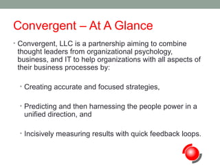 Convergent – At A Glance
• Convergent, LLC is a partnership aiming to combine

thought leaders from organizational psychology,
business, and IT to help organizations with all aspects of
their business processes by:
• Creating accurate and focused strategies,
• Predicting and then harnessing the people power in a

unified direction, and

• Incisively measuring results with quick feedback loops.

 