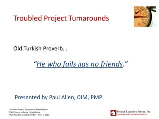 Troubled Project Turnarounds


    Old Turkish Proverb…

                         “He who fails has no friends.”



     Presented by Paul Allen, OIM, PMP
Troubled Project Turnaround Presentation
PMI Process Industry Focus Group
PMI Houston Energy Corridor – Nov. 1, 2011
 
