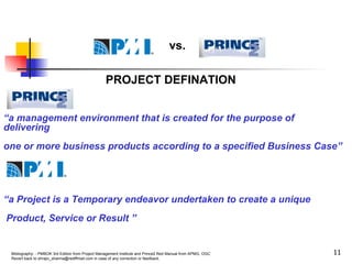 PROJECT DEFINATION “ a management environment that is created for the purpose of delivering one or more business products according to a specified Business Case” “ a Project is a Temporary endeavor undertaken to create a unique Product, Service or Result ” vs. 