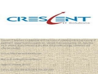 Crescent IT Solutions is established with the motto of providing interactive learning of
essential IT related business courses viz., SAP,SAS, Data warehousing, QA, .Net, Java
etc to anyone, at any time and at any place and provides an easy, convenient and
effective solution.
Visit us: http://www.crescentits.com
Mail us @ training@crescentits.com
Skype Id: crescent_demo1
Call Us: (01) 713-589-5479/2879, 704-248-2649
 