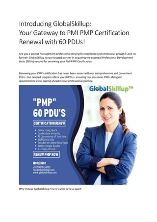 Introducing GlobalSkillup:
Your Gateway to PMI PMP Certification
Renewal with 60 PDUs!
Are you a project management professional striving for excellence and continuous growth? Look no
further! GlobalSkillup is your trusted partner in acquiring the essential Professional Development
Units (PDUs) needed for renewing your PMI PMP Certification.
Renewing your PMP certification has never been easier with our comprehensive and convenient
PDUs. Our tailored program offers you 60 PDUs, ensuring that you meet PMI's stringent
requirements while staying ahead in your professional journey.
Why choose GlobalSkillup? Here's what sets us apart:
 