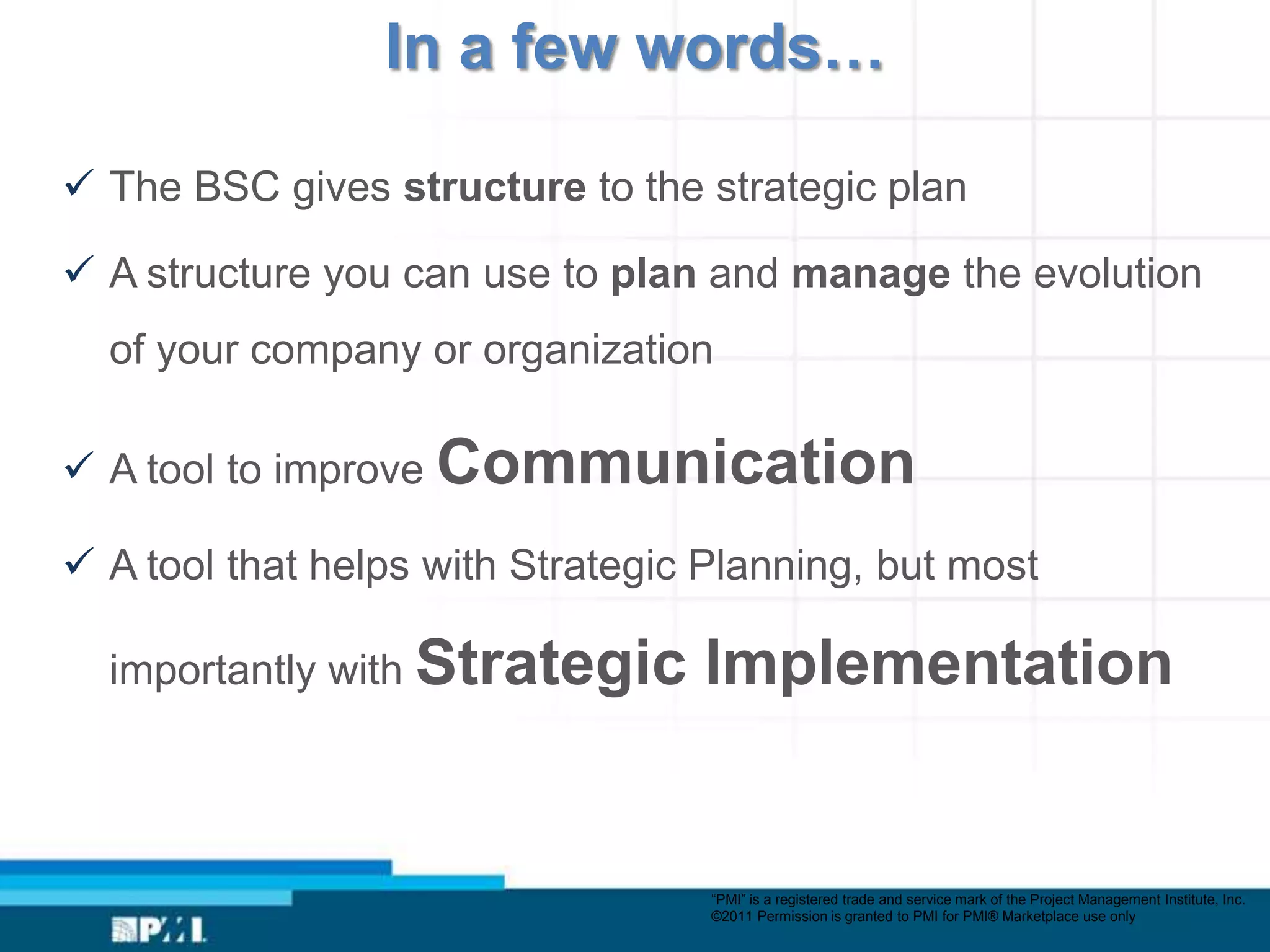 In a few words…

 The BSC gives structure to the strategic plan

 A structure you can use to plan and manage the evolution
  of your company or organization

 A tool to improve Communication

 A tool that helps with Strategic Planning, but most

  importantly with Strategic      Implementation


                                   “PMI” is a registered trade and service mark of the Project Management Institute, Inc.
                                   ©2011 Permission is granted to PMI for PMI® Marketplace use only
 