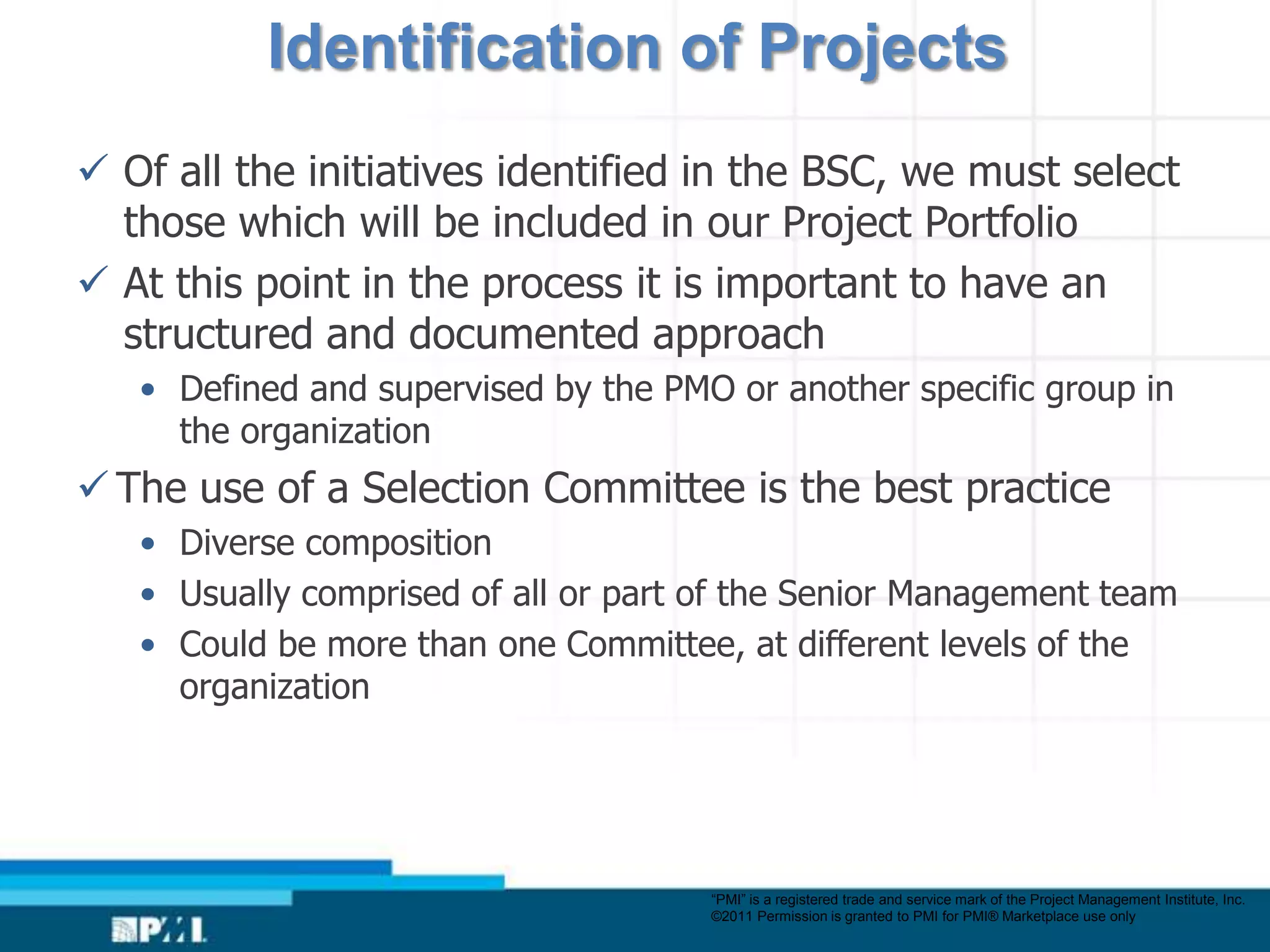 Identification of Projects
 Of all the initiatives identified in the BSC, we must select
  those which will be included in our Project Portfolio
 At this point in the process it is important to have an
  structured and documented approach
   • Defined and supervised by the PMO or another specific group in
     the organization
 The use of a Selection Committee is the best practice
   • Diverse composition
   • Usually comprised of all or part of the Senior Management team
   • Could be more than one Committee, at different levels of the
     organization




                                      “PMI” is a registered trade and service mark of the Project Management Institute, Inc.
                                      ©2011 Permission is granted to PMI for PMI® Marketplace use only
 