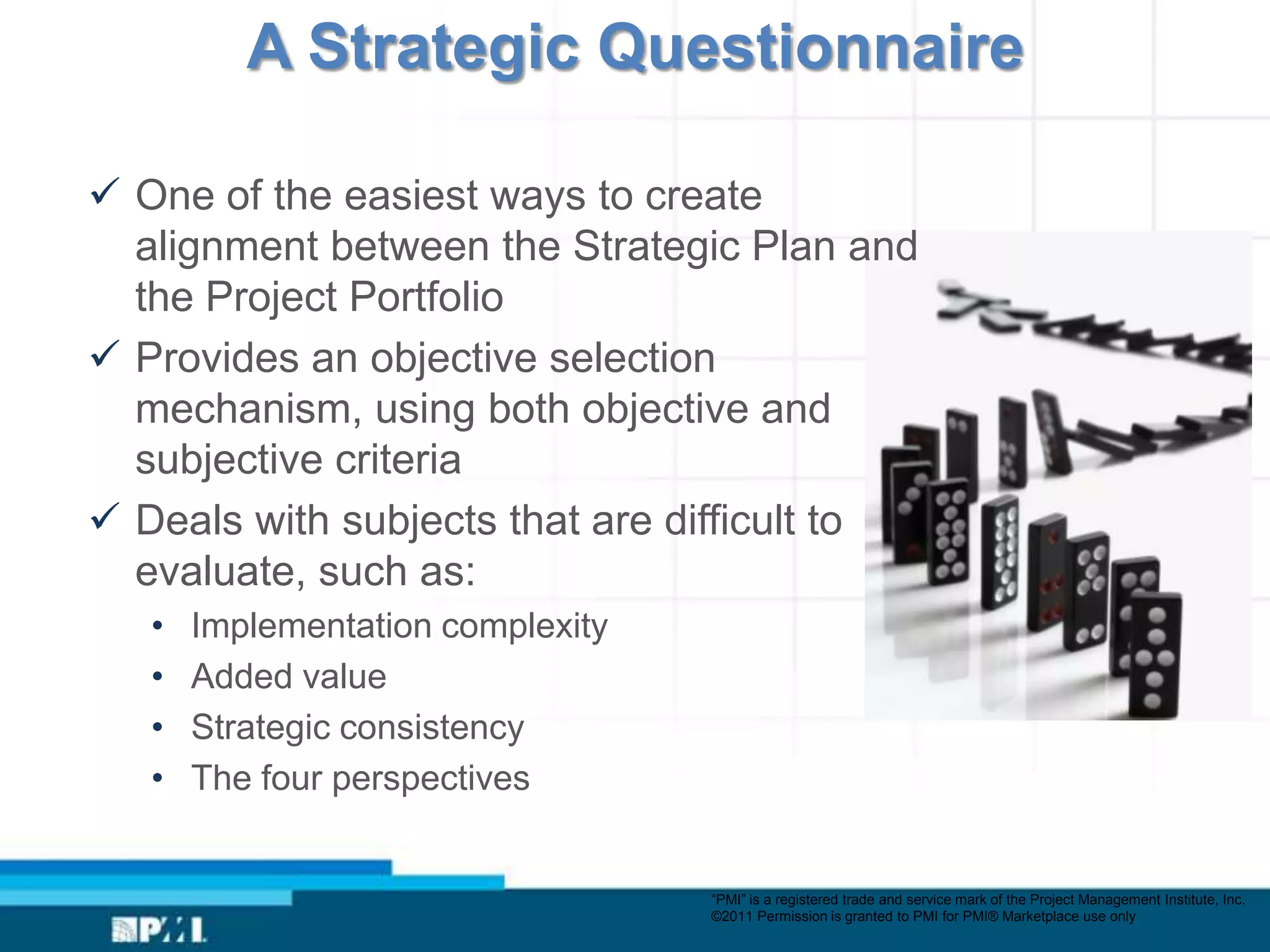 A Strategic Questionnaire

 One of the easiest ways to create
  alignment between the Strategic Plan and
  the Project Portfolio
 Provides an objective selection
  mechanism, using both objective and
  subjective criteria
 Deals with subjects that are difficult to
  evaluate, such as:
   •   Implementation complexity
   •   Added value
   •   Strategic consistency
   •   The four perspectives


                                   “PMI” is a registered trade and service mark of the Project Management Institute, Inc.
                                   ©2011 Permission is granted to PMI for PMI® Marketplace use only
 