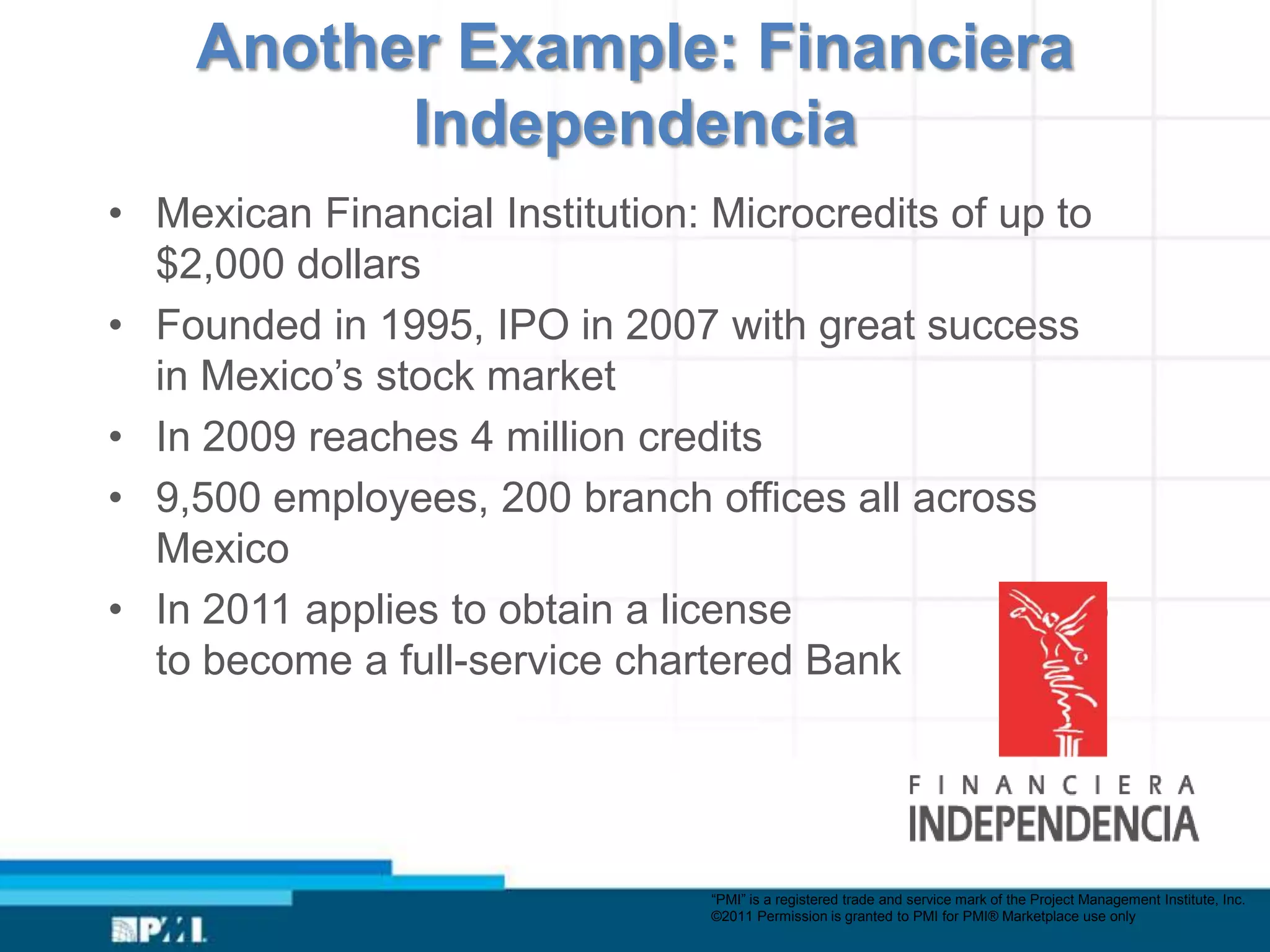 Another Example: Financiera
          Independencia
• Mexican Financial Institution: Microcredits of up to
  $2,000 dollars
• Founded in 1995, IPO in 2007 with great success
  in Mexico’s stock market
• In 2009 reaches 4 million credits
• 9,500 employees, 200 branch offices all across
  Mexico
• In 2011 applies to obtain a license             to to
  to become a full-service chartered Bank




                                 “PMI” is a registered trade and service mark of the Project Management Institute, Inc.
                                 ©2011 Permission is granted to PMI for PMI® Marketplace use only
 