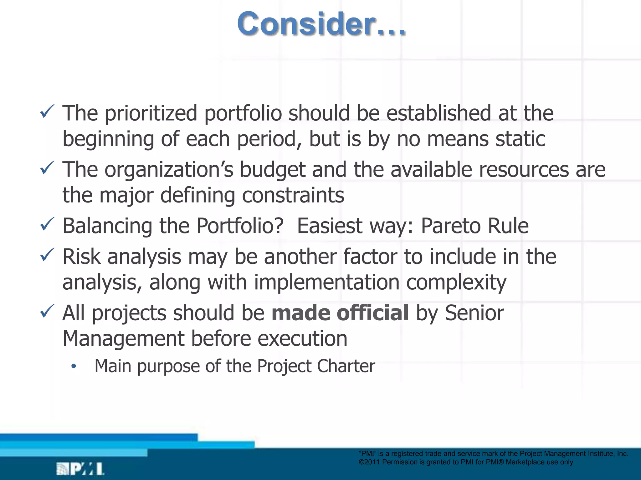 Consider…

 The prioritized portfolio should be established at the
  beginning of each period, but is by no means static
 The organization’s budget and the available resources are
  the major defining constraints
 Balancing the Portfolio? Easiest way: Pareto Rule
 Risk analysis may be another factor to include in the
  analysis, along with implementation complexity
 All projects should be made official by Senior
  Management before execution
   • Main purpose of the Project Charter



                                      “PMI” is a registered trade and service mark of the Project Management Institute, Inc.
                                      ©2011 Permission is granted to PMI for PMI® Marketplace use only
 
