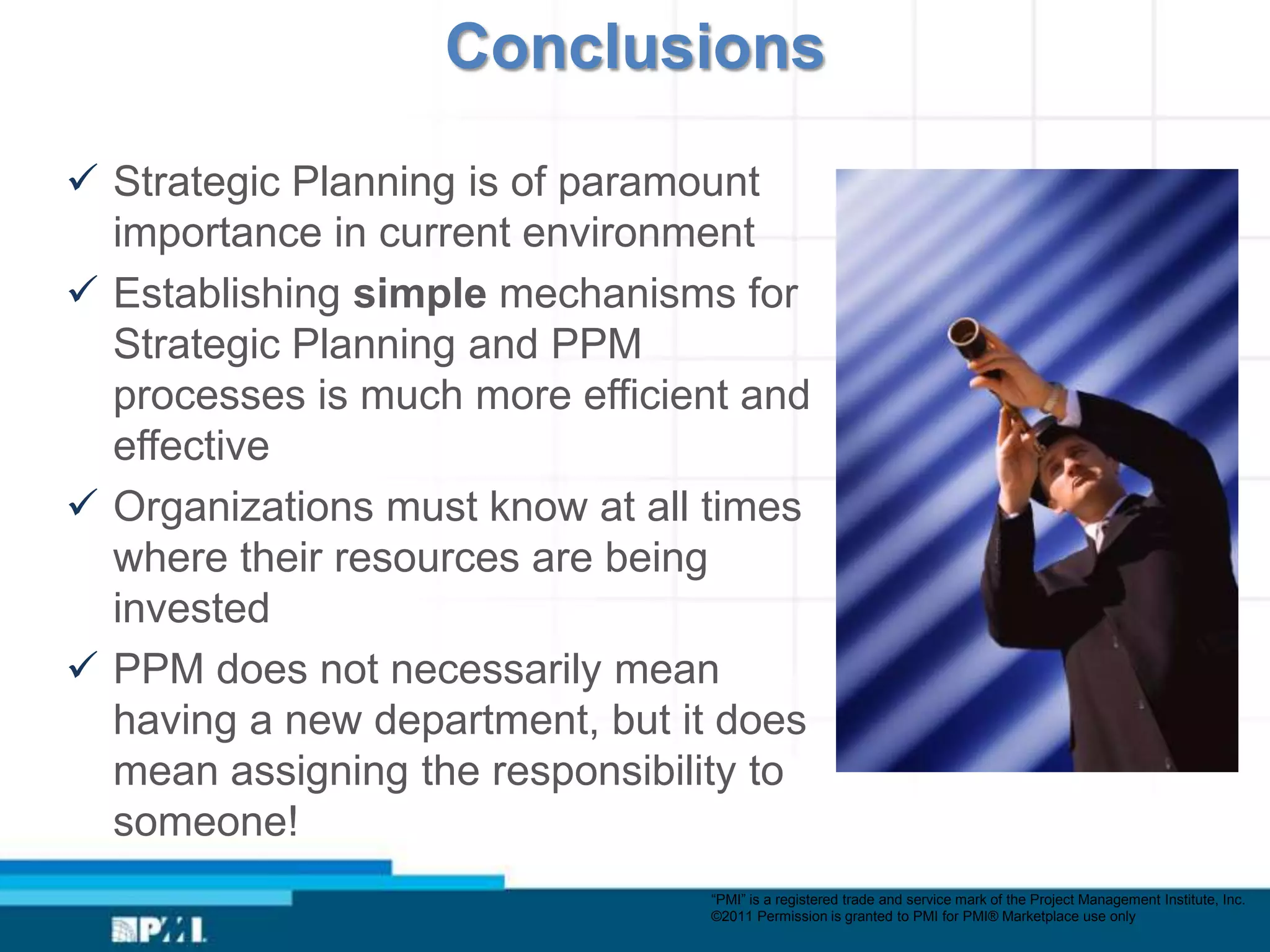 Conclusions

 Strategic Planning is of paramount
  importance in current environment
 Establishing simple mechanisms for
  Strategic Planning and PPM
  processes is much more efficient and
  effective
 Organizations must know at all times
  where their resources are being
  invested
 PPM does not necessarily mean
  having a new department, but it does
  mean assigning the responsibility to
  someone!
                                “PMI” is a registered trade and service mark of the Project Management Institute, Inc.
                                ©2011 Permission is granted to PMI for PMI® Marketplace use only
 