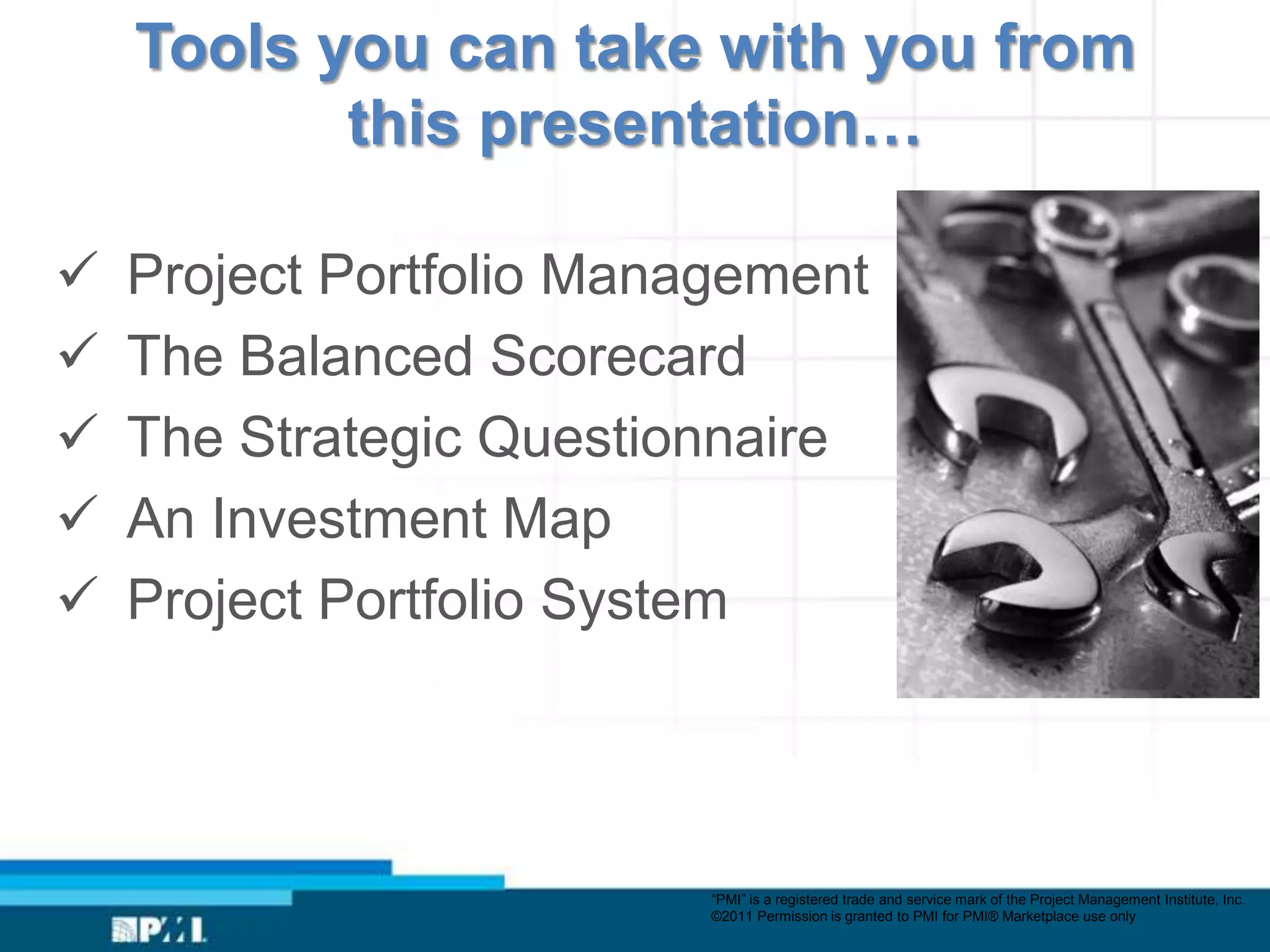 Tools you can take with you from
           this presentation…

   Project Portfolio Management
   The Balanced Scorecard
   The Strategic Questionnaire
   An Investment Map
   Project Portfolio System




                          “PMI” is a registered trade and service mark of the Project Management Institute, Inc.
                          ©2011 Permission is granted to PMI for PMI® Marketplace use only
 